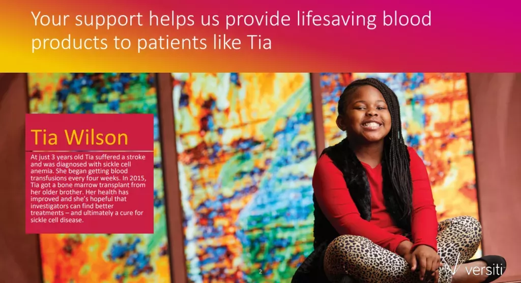 Your support helps us provide lifesaving blood products to patients like Tia Wilson. At just 3 years old Tia suffered a stroke and was diagnosed with sickle cell anemia. She began getting blood transfusions every four weeks. In 2015, Tia got a bone marrow transplant from her older brother. Her health has improved and she's hopeful that investigators can find better treatments- and ultimately a cure for sickle cell disease.