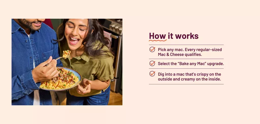 Man holding up a fork full of Pulled Pork BBQ Mac to woman. How it works: Pick any mac. Every regular-sized Mac & Cheese qualifies. Select the “Bake any Mac” upgrade. Dig into a mac that’s crispy on the outside and creamy on the inside. 